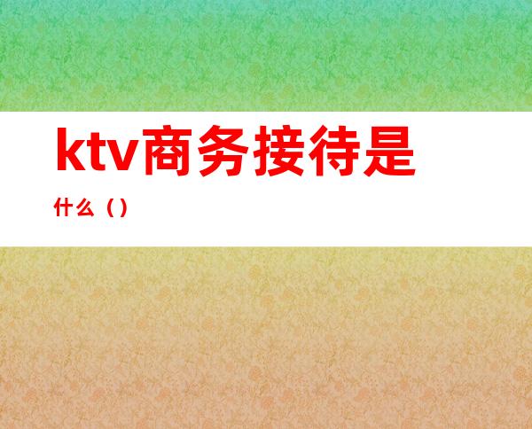 ktv商务接待是什么（）
