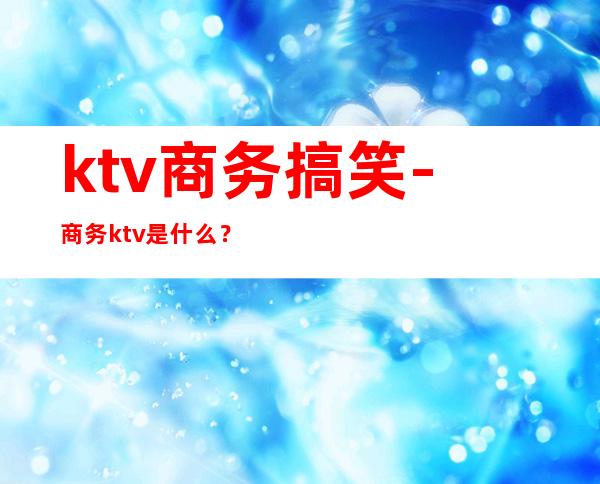 ktv商务搞笑-商务ktv是什么？