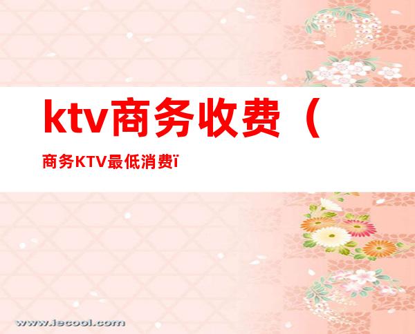ktv商务收费（商务KTV最低消费）