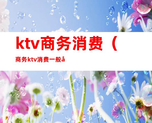 ktv商务消费(商务ktv消费一般多少)