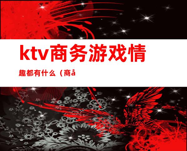 ktv商务游戏情趣都有什么(商务ktv做游戏玩法有哪些)