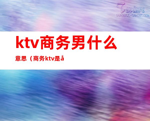 ktv商务男什么意思（商务ktv是啥意思）
