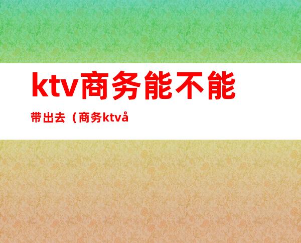 ktv商务能不能带出去(商务ktv带出去多少钱)