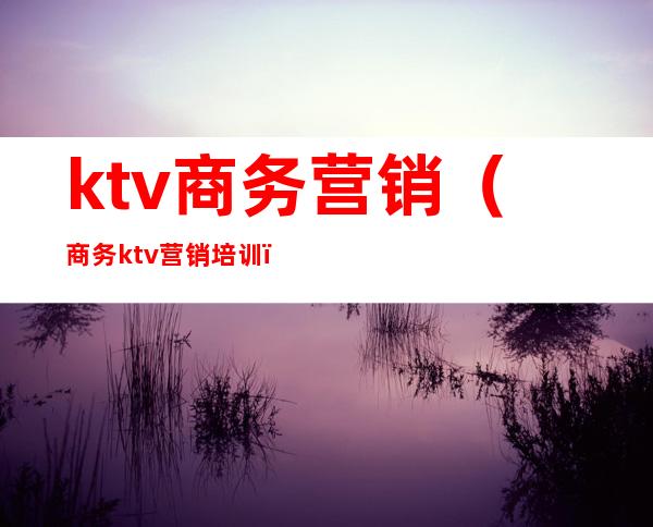 ktv商务营销(商务ktv营销培训)