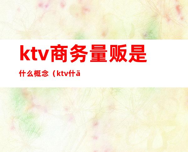 ktv商务量贩是什么概念(ktv什么是量贩式)