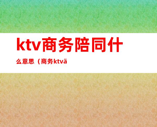 ktv商务陪同什么意思(商务ktv促销员是不是陪酒)