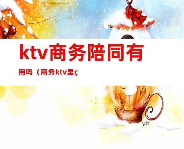 ktv商务陪同有用吗（商务ktv里的陪酒的是做什么的）