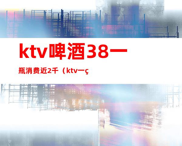 ktv啤酒38一瓶消费近2千（ktv一箱啤酒）