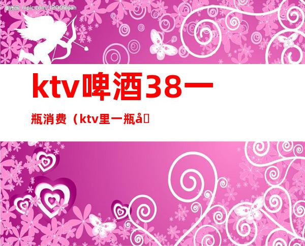 ktv啤酒38一瓶消费（ktv里一瓶啤酒多少钱）