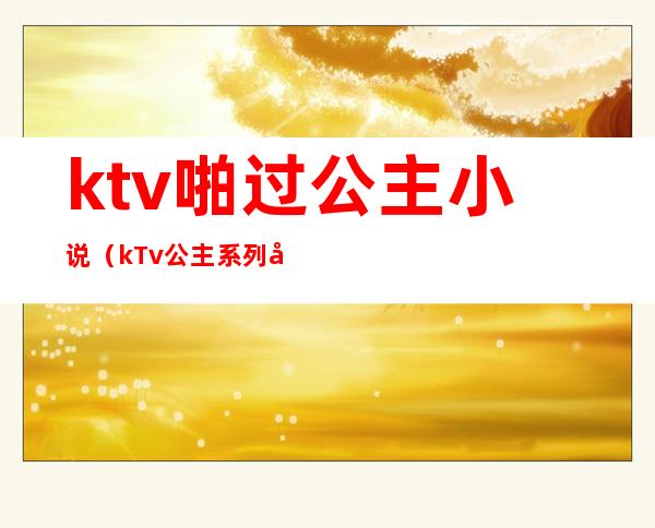 ktv啪过公主小说(kTv公主系列小说)