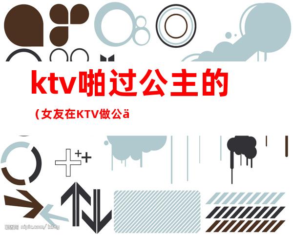 ktv啪过公主的(女友在KTV做公主)
