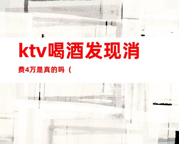 ktv喝酒发现消费4万是真的吗(ktv消费高合法吗)