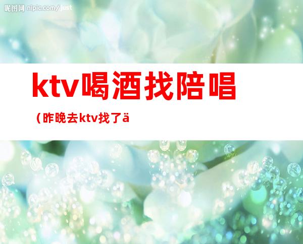 ktv喝酒找陪唱(昨晚去ktv找了个陪唱)