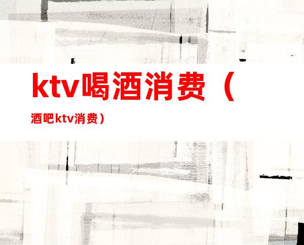 ktv喝酒消费(酒吧ktv消费)