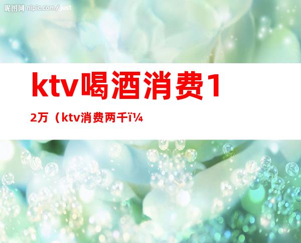 ktv喝酒消费12万(ktv消费两千)