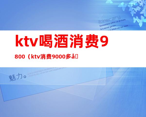 ktv喝酒消费9800(ktv消费9000多合理吗)