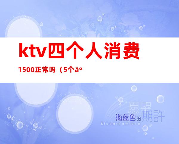 ktv四个人消费1500正常吗（5个人ktv消费2000多正常么）
