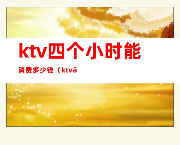ktv四个小时能消费多少钱（ktv五个小时多少钱）