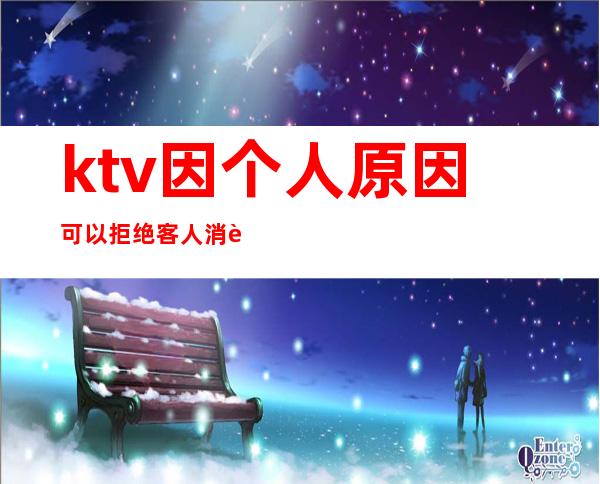 ktv因个人原因可以拒绝客人消费吗(ktv有权利拒绝客人消费吗)