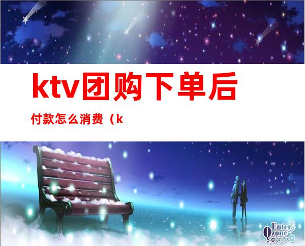 ktv团购下单后付款怎么消费(ktv团购下单后付款怎么消费的)