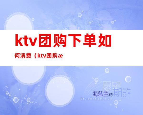 ktv团购下单如何消费(ktv团购是怎么收费)