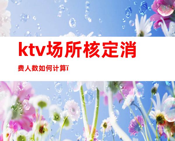 ktv场所核定消费人数如何计算（KTV场所核定容纳人数）