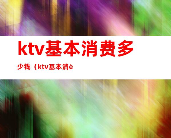 ktv基本消费多少钱(ktv基本消费多少钱一天)
