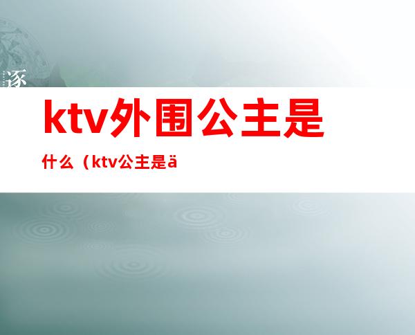 ktv外围公主是什么(ktv公主是什么服务)