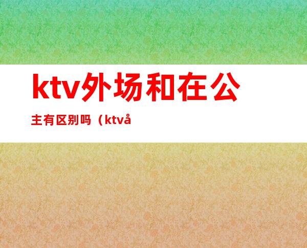 ktv外场和在公主有区别吗(ktv公主和酒吧公主区别)