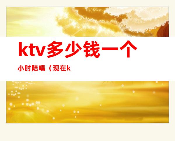 ktv多少钱一个小时陪唱(现在ktv陪唱一个小时多少钱)