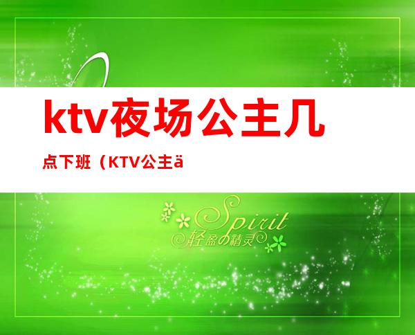 ktv夜场公主几点下班（KTV公主一般几点下班）