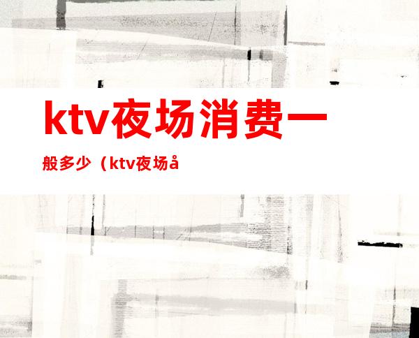ktv夜场消费一般多少(ktv夜场工资多少)
