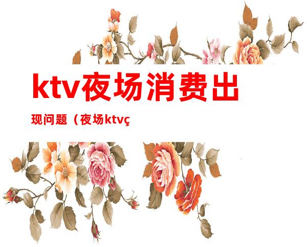 ktv夜场消费出现问题(夜场ktv猫腻)