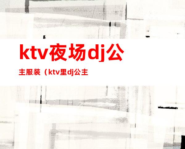 ktv夜场dj公主服装（ktv里dj公主是干嘛的）