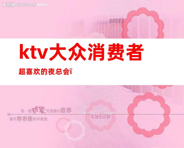 ktv大众消费者超喜欢的夜总会（夜场ktv消费）