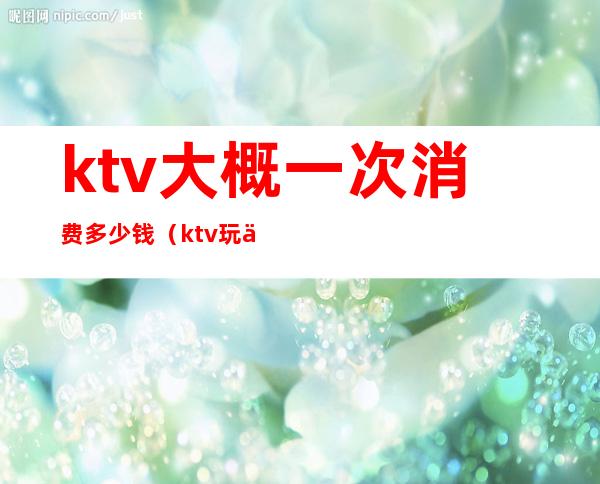 ktv大概一次消费多少钱（ktv玩一次要多少钱）