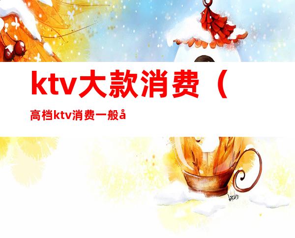 ktv大款消费(高档ktv消费一般多少)