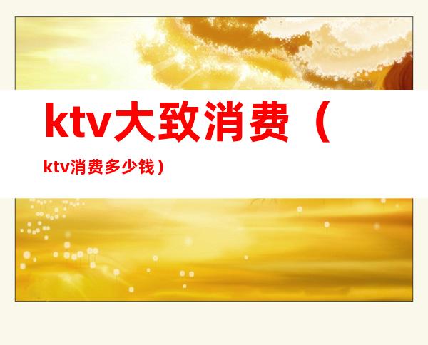 ktv大致消费(ktv消费多少钱)