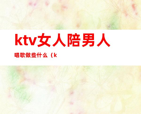 ktv女人陪男人唱歌做些什么(ktv男陪唱主要做什么)