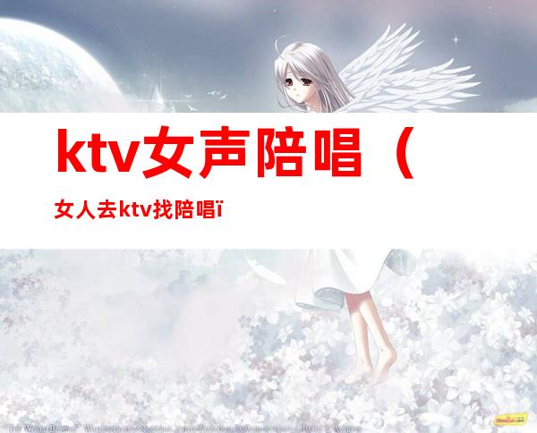 ktv女声陪唱(女人去ktv找陪唱)