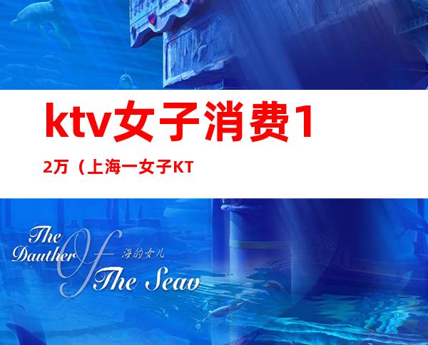 ktv女子消费12万(上海一女子KTV消费12万)