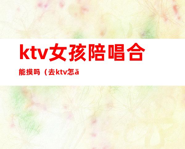 ktv女孩陪唱合能摸吗(去ktv怎么叫陪唱女)