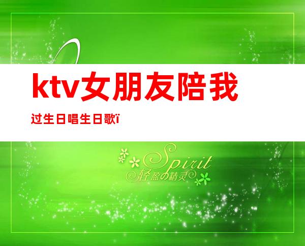 ktv女朋友陪我过生日唱生日歌(给心爱的女生ktv过生日安排)