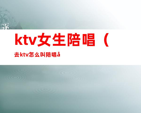 ktv女生陪唱(去ktv怎么叫陪唱女)
