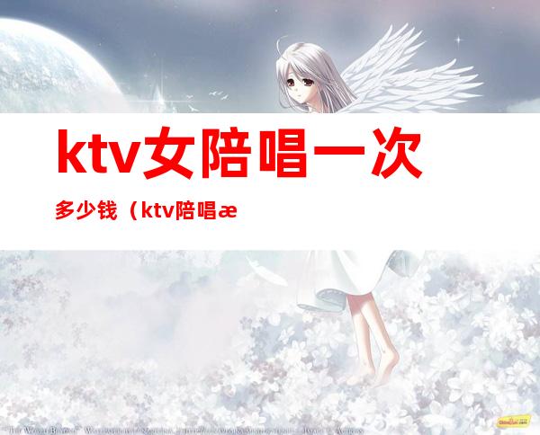 ktv女陪唱一次多少钱(ktv陪唱歌的女孩多少钱)