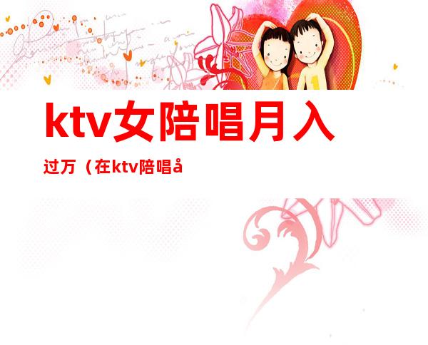 ktv女陪唱月入过万(在ktv陪唱工资高吗)