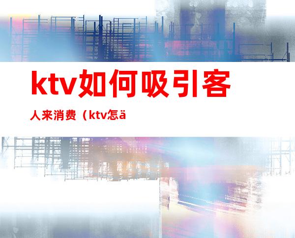 ktv如何吸引客人来消费(ktv怎么找客人来消费)
