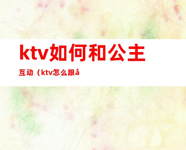 ktv如何和公主互动（ktv怎么跟公主聊天）
