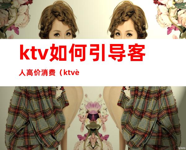 ktv如何引导客人高价消费(ktv诱导客户消费怎么投诉)