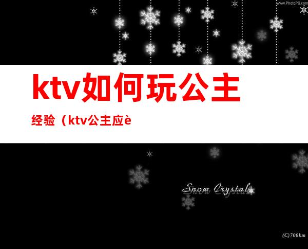 ktv如何玩公主经验(ktv公主应该怎么玩)